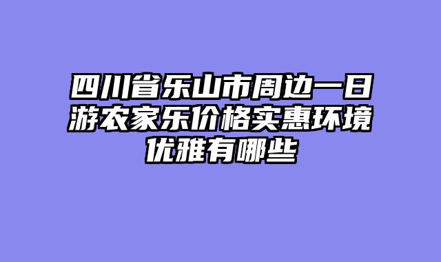 四川省乐山市周边一日游农家乐价格实惠环境优雅有哪些