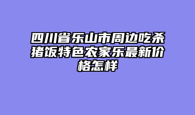 四川省乐山市周边吃杀猪饭特色农家乐最新价格怎样