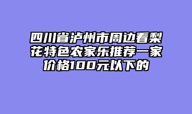 四川省泸州市周边看梨花特色农家乐推荐一家价格100元以下的