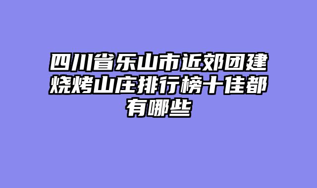 四川省乐山市近郊团建烧烤山庄排行榜十佳都有哪些
