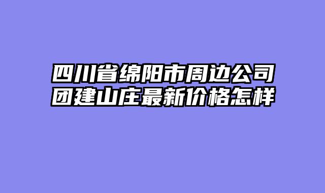 四川省绵阳市周边公司团建山庄最新价格怎样