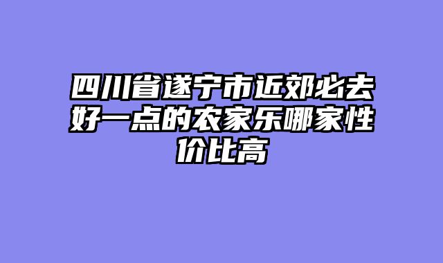 四川省遂宁市近郊必去好一点的农家乐哪家性价比高