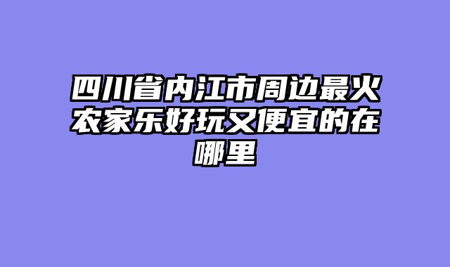 四川省内江市周边最火农家乐好玩又便宜的在哪里