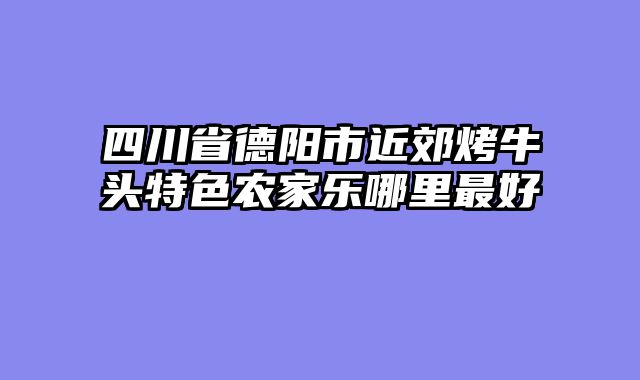 四川省德阳市近郊烤牛头特色农家乐哪里最好