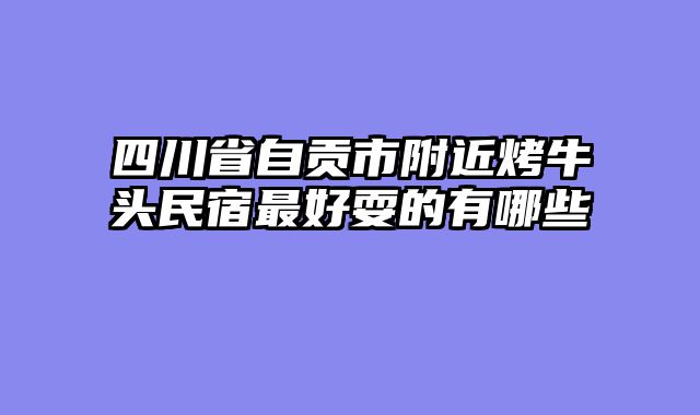 四川省自贡市附近烤牛头民宿最好耍的有哪些