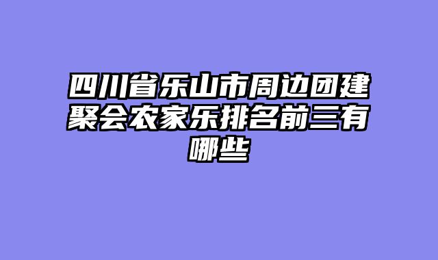 四川省乐山市周边团建聚会农家乐排名前三有哪些