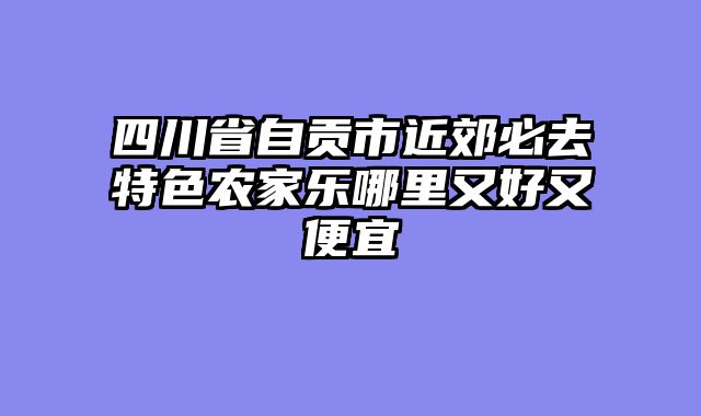 四川省自贡市近郊必去特色农家乐哪里又好又便宜
