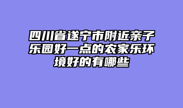 四川省遂宁市附近亲子乐园好一点的农家乐环境好的有哪些