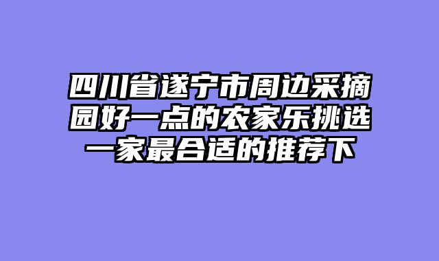 四川省遂宁市周边采摘园好一点的农家乐挑选一家最合适的推荐下