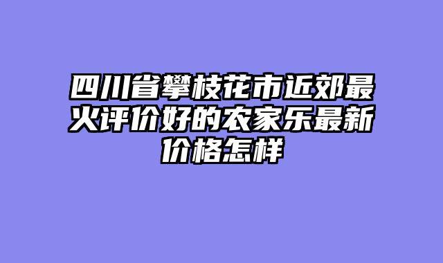 四川省攀枝花市近郊最火评价好的农家乐最新价格怎样