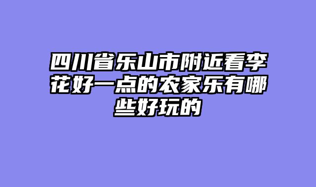 四川省乐山市附近看李花好一点的农家乐有哪些好玩的