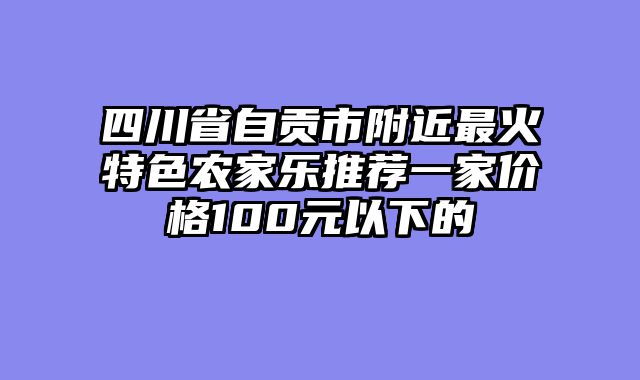 四川省自贡市附近最火特色农家乐推荐一家价格100元以下的