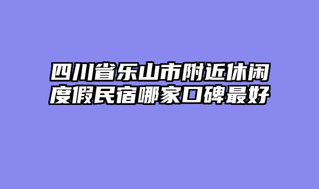 四川省乐山市附近休闲度假民宿哪家口碑最好