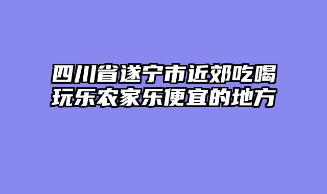 四川省遂宁市近郊吃喝玩乐农家乐便宜的地方