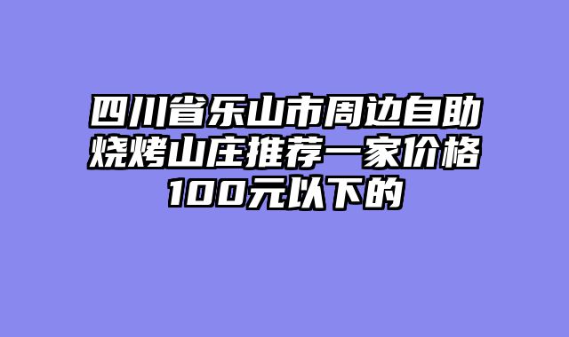 四川省乐山市周边自助烧烤山庄推荐一家价格100元以下的