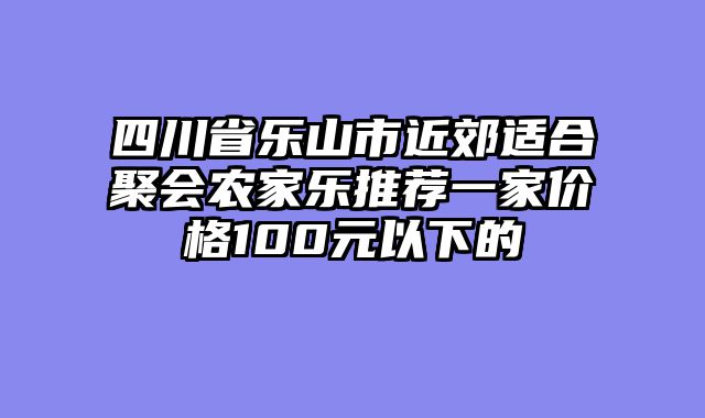 四川省乐山市近郊适合聚会农家乐推荐一家价格100元以下的