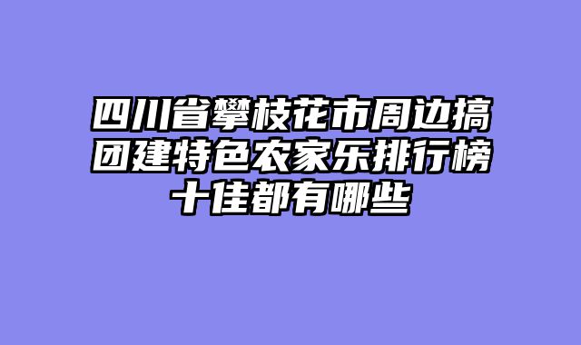 四川省攀枝花市周边搞团建特色农家乐排行榜十佳都有哪些