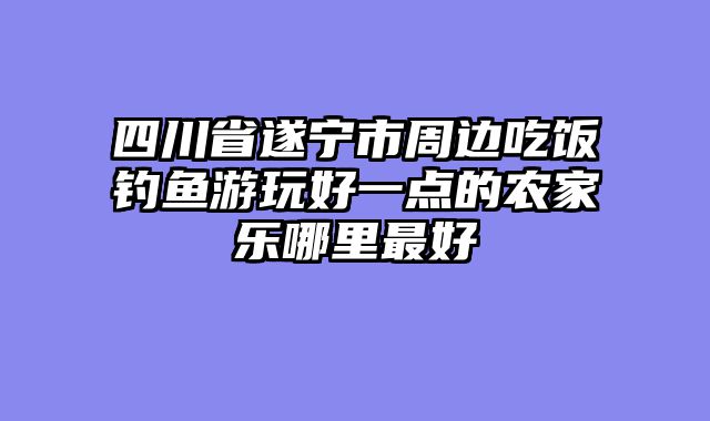 四川省遂宁市周边吃饭钓鱼游玩好一点的农家乐哪里最好