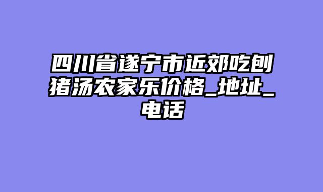 四川省遂宁市近郊吃刨猪汤农家乐价格_地址_电话