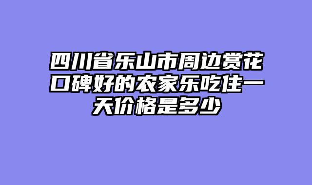 四川省乐山市周边赏花口碑好的农家乐吃住一天价格是多少