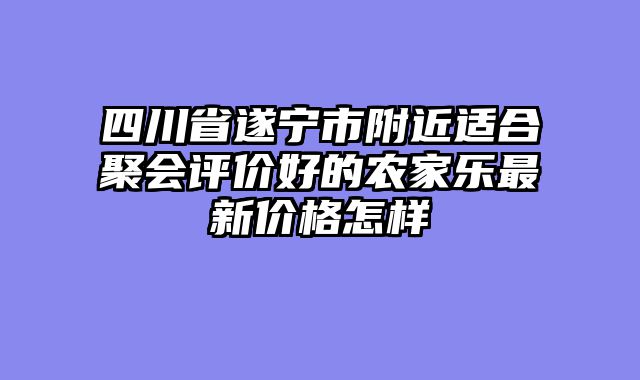 四川省遂宁市附近适合聚会评价好的农家乐最新价格怎样