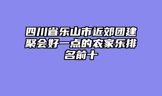 四川省乐山市近郊团建聚会好一点的农家乐排名前十