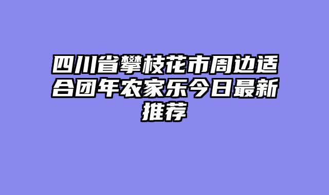 四川省攀枝花市周边适合团年农家乐今日最新推荐