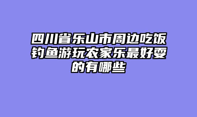 四川省乐山市周边吃饭钓鱼游玩农家乐最好耍的有哪些