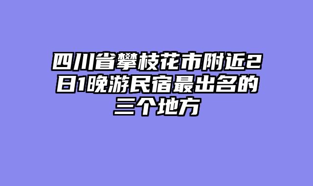 四川省攀枝花市附近2日1晚游民宿最出名的三个地方