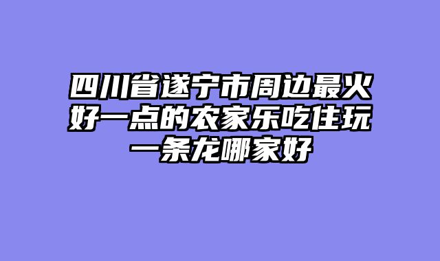 四川省遂宁市周边最火好一点的农家乐吃住玩一条龙哪家好