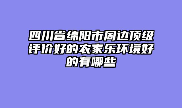 四川省绵阳市周边顶级评价好的农家乐环境好的有哪些