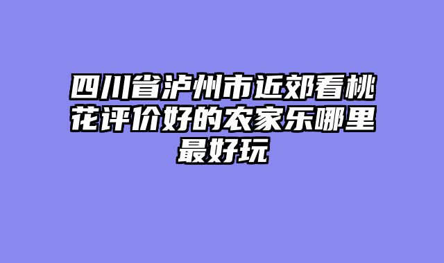 四川省泸州市近郊看桃花评价好的农家乐哪里最好玩