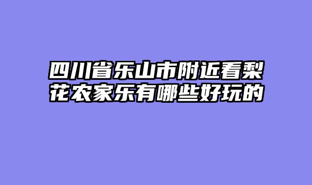 四川省乐山市附近看梨花农家乐有哪些好玩的
