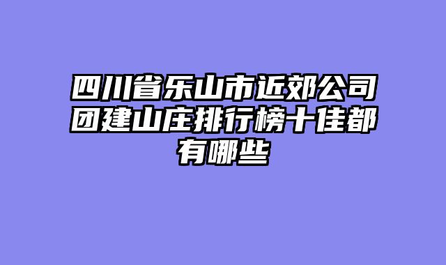 四川省乐山市近郊公司团建山庄排行榜十佳都有哪些