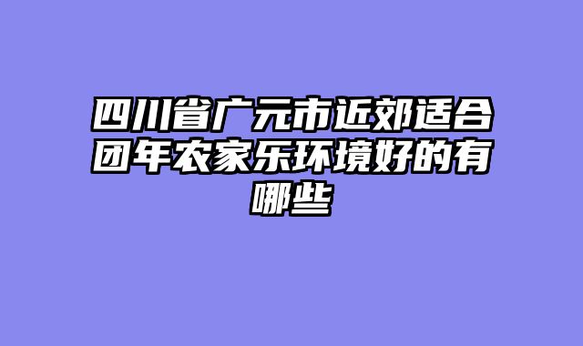 四川省广元市近郊适合团年农家乐环境好的有哪些