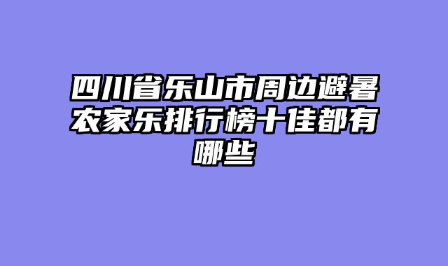 四川省乐山市周边避暑农家乐排行榜十佳都有哪些