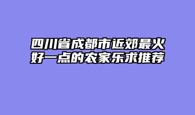 四川省成都市近郊最火好一点的农家乐求推荐