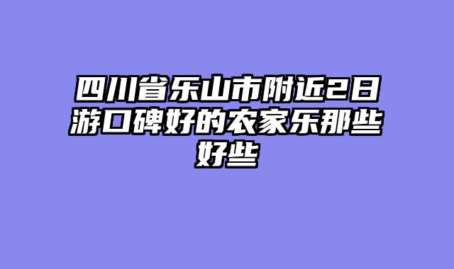 四川省乐山市附近2日游口碑好的农家乐那些好些