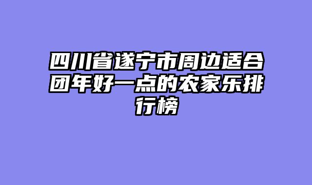 四川省遂宁市周边适合团年好一点的农家乐排行榜