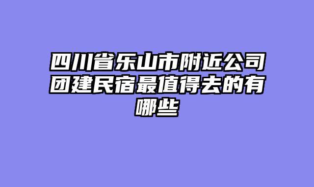 四川省乐山市附近公司团建民宿最值得去的有哪些