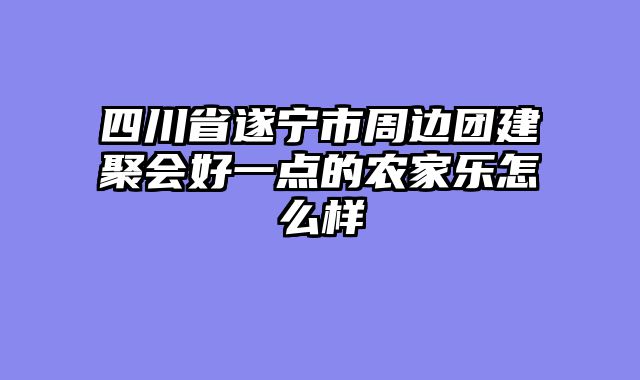 四川省遂宁市周边团建聚会好一点的农家乐怎么样
