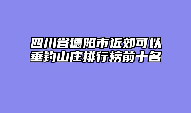 四川省德阳市近郊可以垂钓山庄排行榜前十名