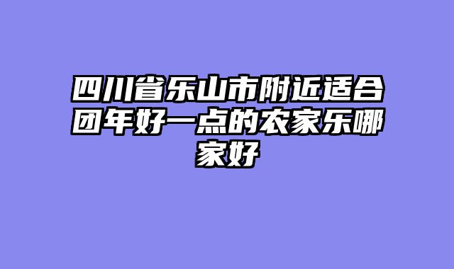 四川省乐山市附近适合团年好一点的农家乐哪家好