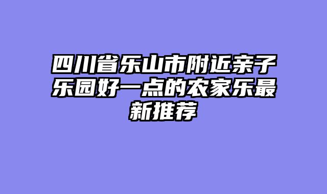 四川省乐山市附近亲子乐园好一点的农家乐最新推荐