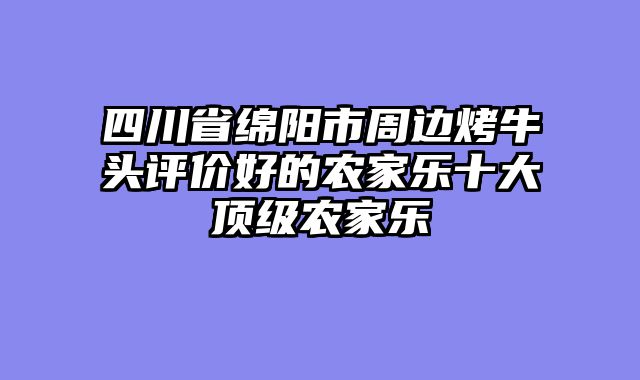 四川省绵阳市周边烤牛头评价好的农家乐十大顶级农家乐