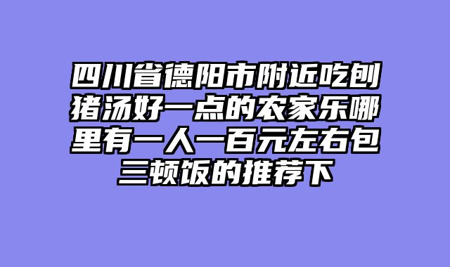 四川省德阳市附近吃刨猪汤好一点的农家乐哪里有一人一百元左右包三顿饭的推荐下