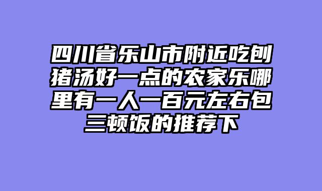 四川省乐山市附近吃刨猪汤好一点的农家乐哪里有一人一百元左右包三顿饭的推荐下