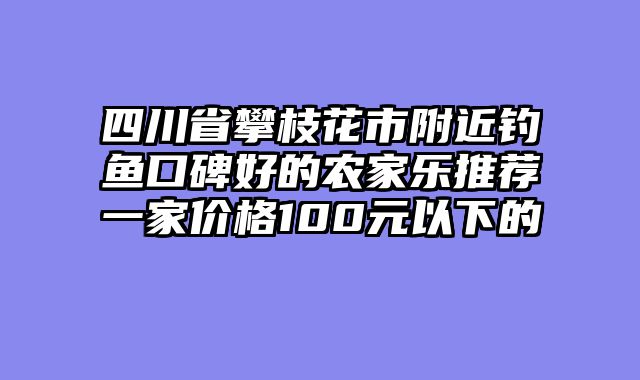 四川省攀枝花市附近钓鱼口碑好的农家乐推荐一家价格100元以下的