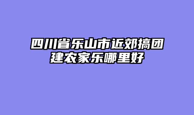 四川省乐山市近郊搞团建农家乐哪里好