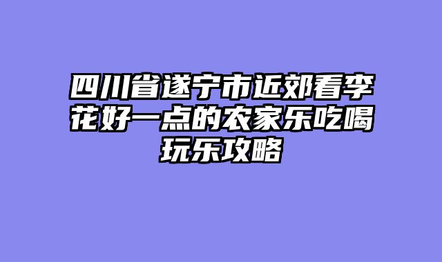 四川省遂宁市近郊看李花好一点的农家乐吃喝玩乐攻略